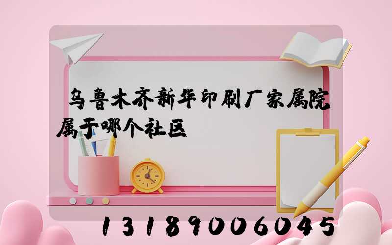 乌鲁木齐新华印刷厂家属院属于哪个社区